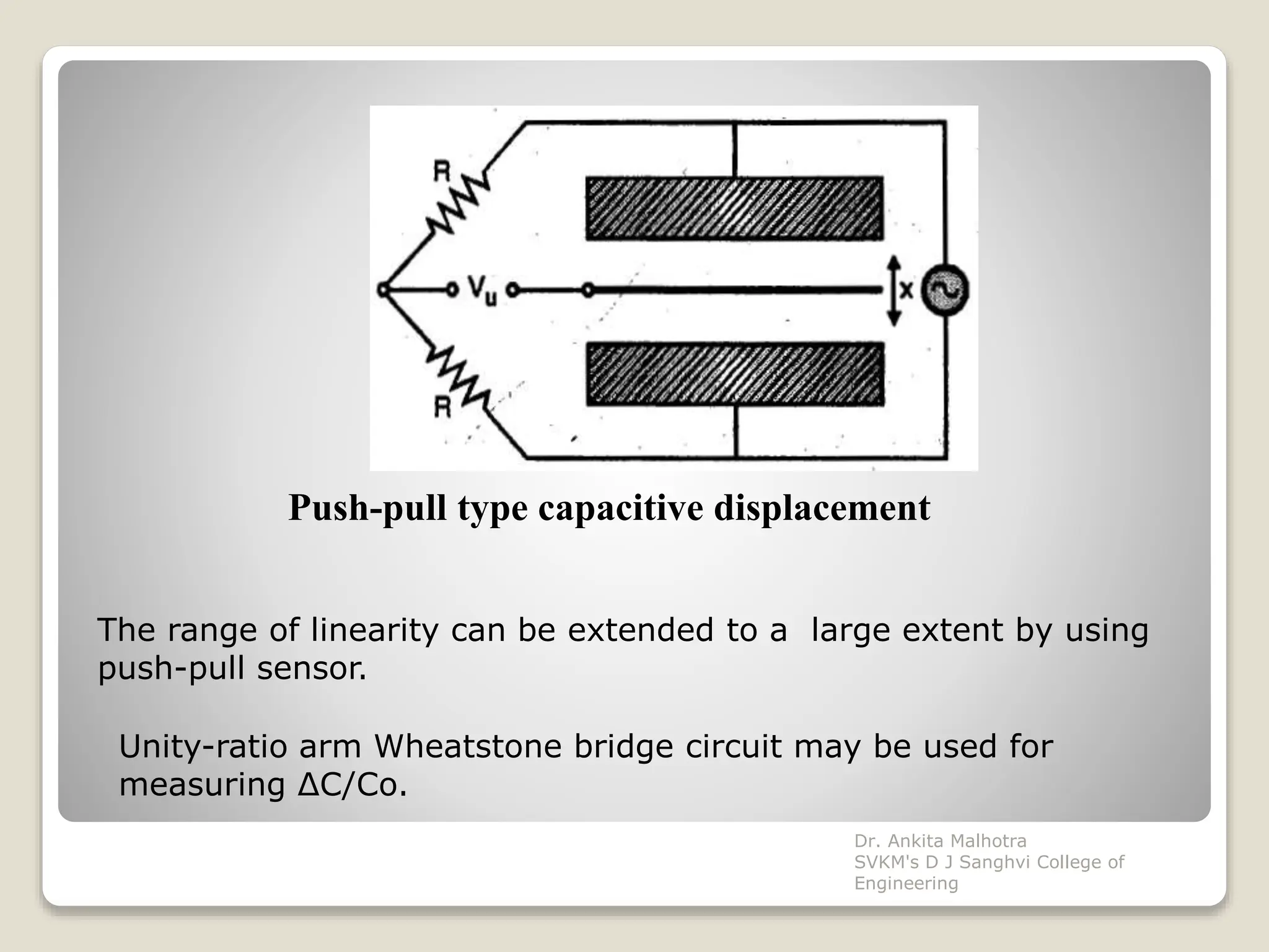 Push-pull type capacitive displacement
The range of linearity can be extended to a large extent by using
push-pull sensor.
Unity-ratio arm Wheatstone bridge circuit may be used for
measuring ΔC/Co.
Dr. Ankita Malhotra
SVKM's D J Sanghvi College of
Engineering
 