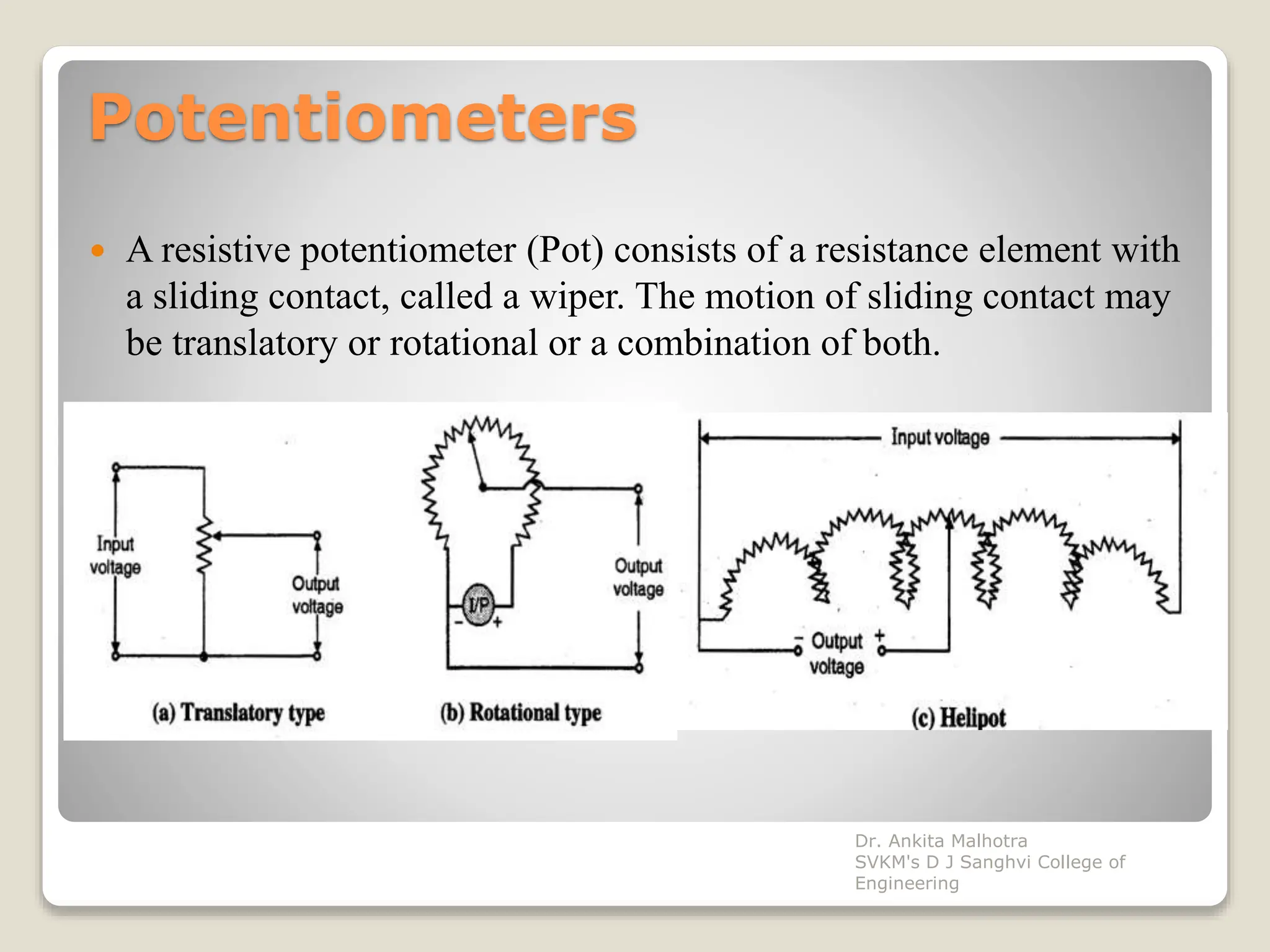 Potentiometers
 A resistive potentiometer (Pot) consists of a resistance element with
a sliding contact, called a wiper. The motion of sliding contact may
be translatory or rotational or a combination of both.
Dr. Ankita Malhotra
SVKM's D J Sanghvi College of
Engineering
 
