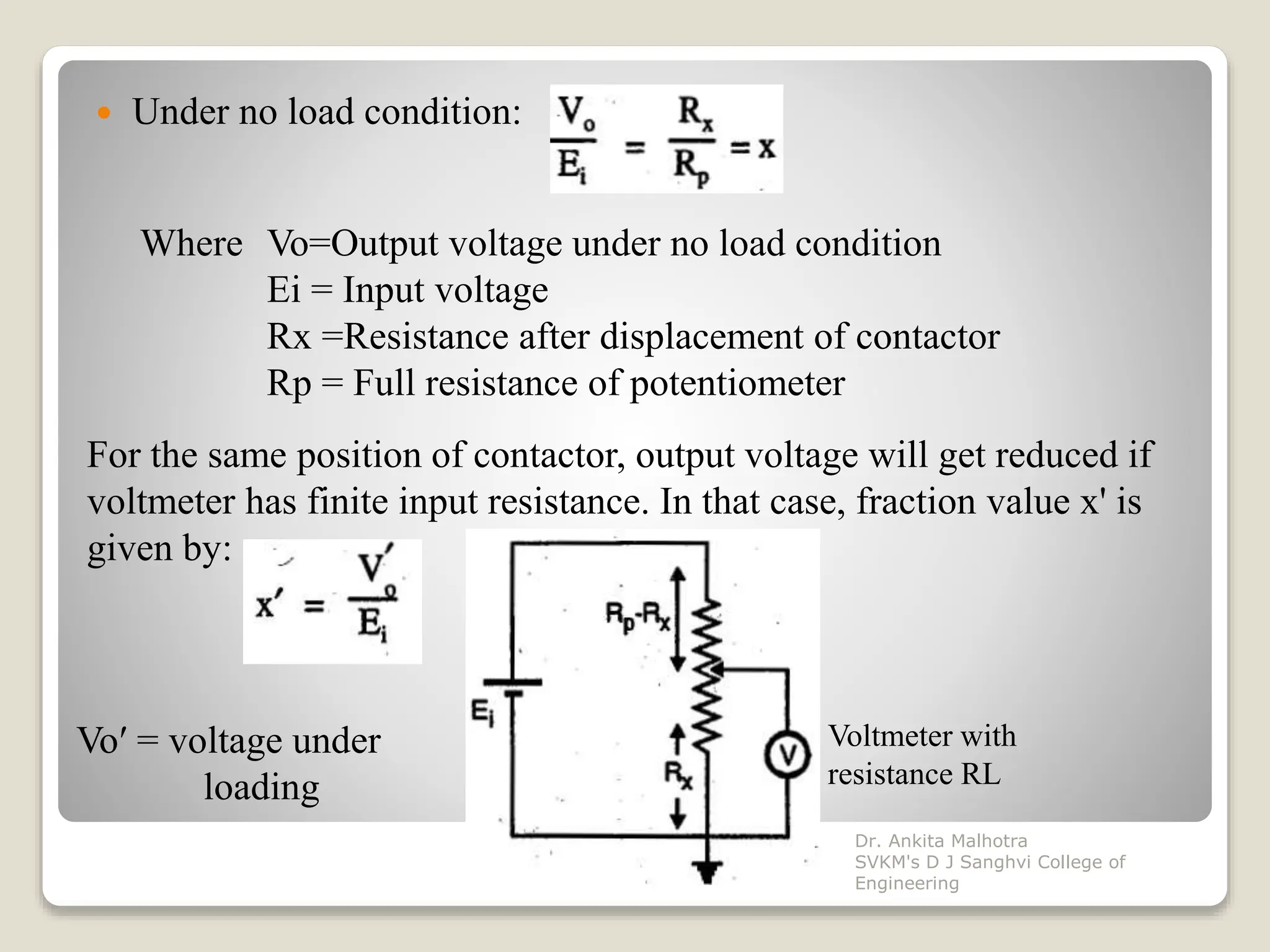  Under no load condition:
Where Vo=Output voltage under no load condition
Ei = Input voltage
Rx =Resistance after displacement of contactor
Rp = Full resistance of potentiometer
For the same position of contactor, output voltage will get reduced if
voltmeter has finite input resistance. In that case, fraction value x' is
given by:
Voltmeter with
resistance RL
Voʹ = voltage under
loading
Dr. Ankita Malhotra
SVKM's D J Sanghvi College of
Engineering
 
