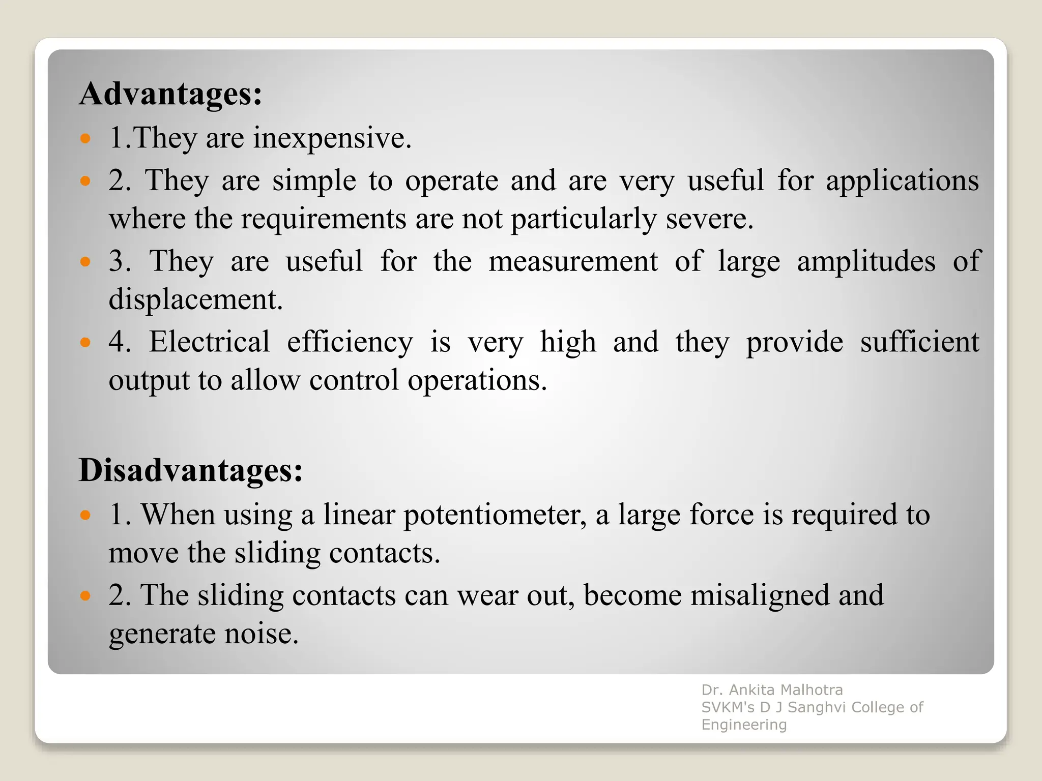 Advantages:
 1.They are inexpensive.
 2. They are simple to operate and are very useful for applications
where the requirements are not particularly severe.
 3. They are useful for the measurement of large amplitudes of
displacement.
 4. Electrical efficiency is very high and they provide sufficient
output to allow control operations.
Disadvantages:
 1. When using a linear potentiometer, a large force is required to
move the sliding contacts.
 2. The sliding contacts can wear out, become misaligned and
generate noise.
Dr. Ankita Malhotra
SVKM's D J Sanghvi College of
Engineering
 