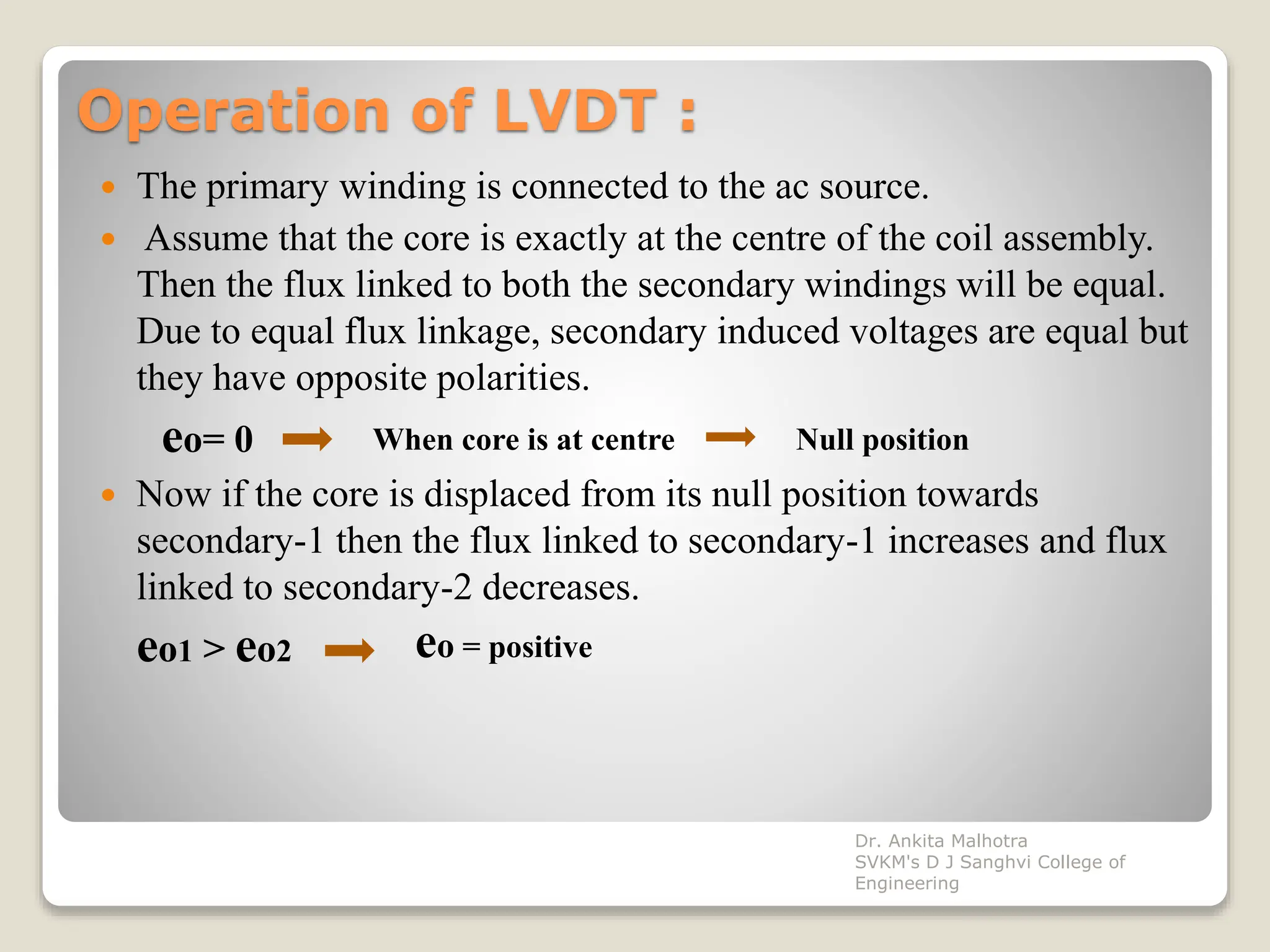 Operation of LVDT :
 The primary winding is connected to the ac source.
 Assume that the core is exactly at the centre of the coil assembly.
Then the flux linked to both the secondary windings will be equal.
Due to equal flux linkage, secondary induced voltages are equal but
they have opposite polarities.
eo= 0
 Now if the core is displaced from its null position towards
secondary-1 then the flux linked to secondary-1 increases and flux
linked to secondary-2 decreases.
eo1 > eo2
When core is at centre Null position
eo = positive
Dr. Ankita Malhotra
SVKM's D J Sanghvi College of
Engineering
 