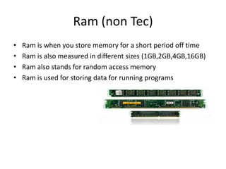 Ram (non Tec)
•   Ram is when you store memory for a short period off time
•   Ram is also measured in different sizes (1GB,2GB,4GB,16GB)
•   Ram also stands for random access memory
•   Ram is used for storing data for running programs
 