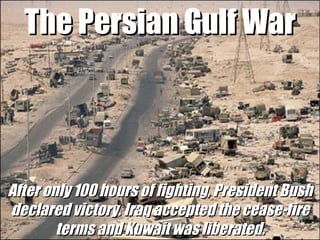 The Persian Gulf War After only 100 hours of fighting, President Bush declared victory. Iraq accepted the cease-fire terms and Kuwait was liberated. 