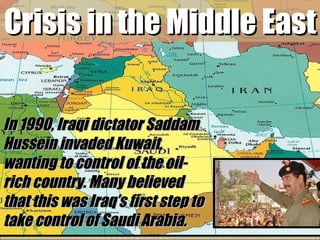 Crisis in the Middle East In 1990, Iraqi dictator Saddam Hussein invaded Kuwait, wanting to control of the oil-rich country. Many believed that this was Iraq’s first step to take control of Saudi Arabia.  