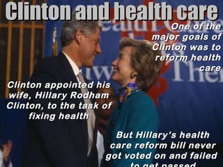 Clinton and health care One of the major goals of Clinton was to reform health care Clinton appointed his wife, Hillary Rodham Clinton, to the task of fixing health But Hillary’s health care reform bill never got voted on and failed  to get passed 