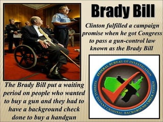 Brady Bill Clinton fulfilled a campaign promise when he got Congress to pass a gun-control law known as the Brady Bill   The Brady Bill put a waiting period on people who wanted to buy a gun and they had to have a background check done to buy a handgun 