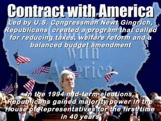 Contract with America In the 1994 mid-term elections, Republicans gained majority power in the House of Representatives for the first time in 40 years Led by U.S. Congressman Newt Gingrich, Republicans  created a program that called for reducing taxes, welfare reform and a balanced budget amendment 