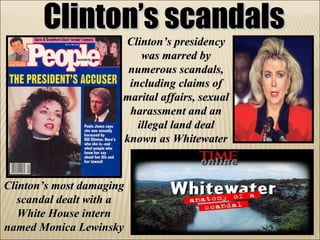 Clinton’s scandals Clinton’s presidency was marred by numerous scandals, including claims of marital affairs, sexual harassment and an illegal land deal known as Whitewater Clinton’s most damaging scandal dealt with a White House intern named Monica Lewinsky 