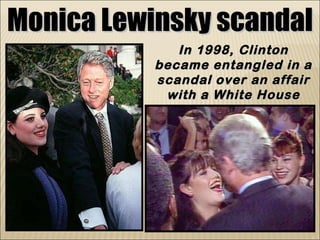 Monica Lewinsky scandal In 1998, Clinton became entangled in a scandal over an affair with a White House intern named Monica Lewinsky 