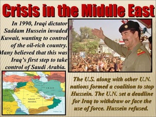 Crisis in the Middle East In 1990, Iraqi dictator Saddam Hussein invaded Kuwait, wanting to control of the oil-rich country. Many believed that this was Iraq’s first step to take control of Saudi Arabia.  The U.S. along with other U.N. nations formed a coalition to stop Hussein. The U.N. set a deadline for Iraq to withdraw or face the use of force. Hussein refused.  