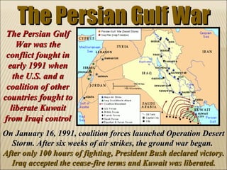 The Persian Gulf War On January 16, 1991, coalition forces launched Operation Desert Storm. After six weeks of air strikes, the ground war began.  After only 100 hours of fighting, President Bush declared victory. Iraq accepted the cease-fire terms and Kuwait was liberated. The Persian Gulf War was the conflict fought in early 1991 when the U.S. and a coalition of other countries fought to liberate Kuwait from Iraqi control 