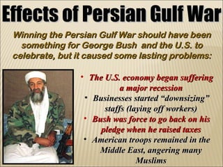 Effects of Persian Gulf War Winning the Persian Gulf War should have been something for George Bush  and the U.S. to celebrate, but it caused some lasting problems: The U.S. economy began suffering a major recession Businesses started “downsizing” staffs (laying off workers) Bush was force to go back on his pledge when he raised taxes American troops remained in the Middle East, angering many Muslims 