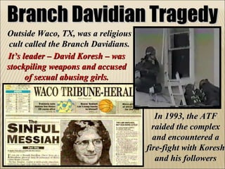 Branch Davidian Tragedy Outside Waco, TX, was a religious cult called the Branch Davidians. In 1993, the ATF raided the complex and encountered a fire-fight with Koresh and his followers It’s leader – David Koresh – was stockpiling weapons and accused of sexual abusing girls. 