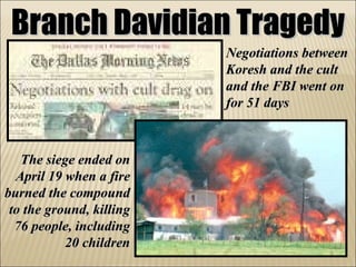 Branch Davidian Tragedy Negotiations between Koresh and the cult and the FBI went on for 51 days The siege ended on April 19 when a fire burned the compound to the ground, killing 76 people, including 20 children 