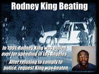 Rodney King Beating In 1991, Rodney King was pulled over for speeding in Los Angeles After refusing to comply to police, request King was beaten 