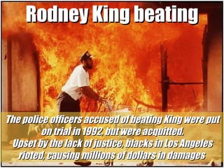 Rodney King beating The police officers accused of beating King were put on trial in 1992, but were acquitted. Upset by the lack of justice, blacks in Los Angeles rioted, causing millions of dollars in damages  