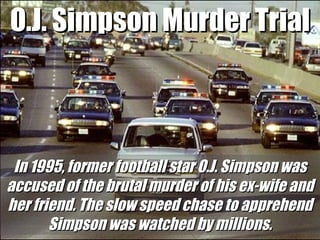 O.J. Simpson Murder Trial In 1995, former football star O.J. Simpson was accused of the brutal murder of his ex-wife and her friend. The slow speed chase to apprehend Simpson was watched by millions. 