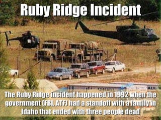 Ruby Ridge Incident The Ruby Ridge incident happened in 1992 when the government (FBI, ATF) had a standoff with a family in Idaho that ended with three people dead 
