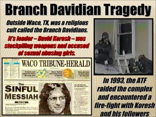 Branch Davidian Tragedy Outside Waco, TX, was a religious cult called the Branch Davidians. In 1993, the ATF raided the complex and encountered a fire-fight with Koresh and his followers It’s leader – David Koresh – was stockpiling weapons and accused of sexual abusing girls. 