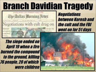Branch Davidian Tragedy Negotiations between Koresh and the cult and the FBI went on for 51 days The siege ended on April 19 when a fire burned the compound to the ground, killing 76 people, 20 of which  were children 