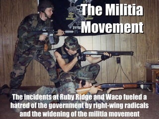 The incidents at Ruby Ridge and Waco fueled a hatred of the government by right-wing radicals and the widening of the militia movement The Militia Movement 