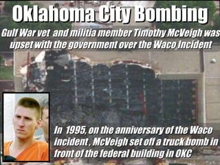 Oklahoma City Bombing Gulf War vet  and militia member Timothy McVeigh was upset with the government over the Waco Incident In  1995, on the anniversary of the Waco incident , McVeigh set off a truck bomb in front of the federal building in OKC 