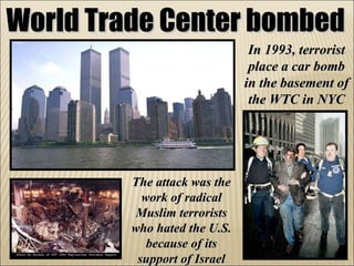 World Trade Center bombed In 1993, terrorist place a car bomb in the basement of the WTC in NYC The attack was the work of radical Muslim terrorists who hated the U.S. because of its support of Israel 