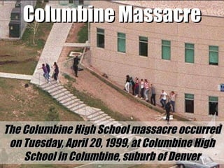 Columbine Massacre The Columbine High School massacre occurred on Tuesday, April 20, 1999, at Columbine High School in Columbine, suburb of Denver 