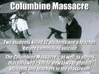 Columbine Massacre Two students killed 12 students and a teacher, before committing suicide The Columbine Massacre – as well as others that followed – led to  new laws to protect students and teachers in the classroom  