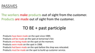 PASSIVES
The workers make products out of sight from the customer.
Products are made out of sight from the customer.
TO BE + past participle
Products have been made on the spot since 1989.
Products will be made on the spot at tomorrow’s fair.
Products are being made on the spot at the moment.
Products were made on the spot in 1988.
Products had been made on the spot before the shop was relocated.
Products must be made on the spot to build up customer service.