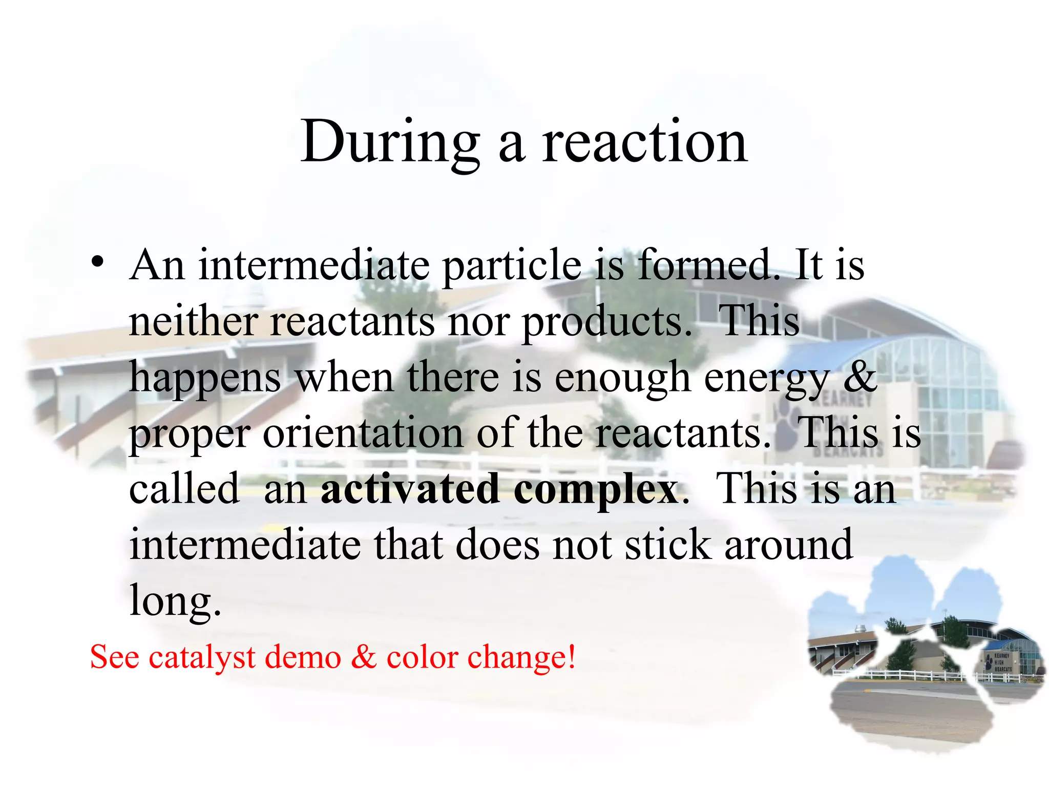 During a reaction
• An intermediate particle is formed. It is
neither reactants nor products. This
happens when there is enough energy &
proper orientation of the reactants. This is
called an activated complex. This is an
intermediate that does not stick around
long.
See catalyst demo & color change!
 