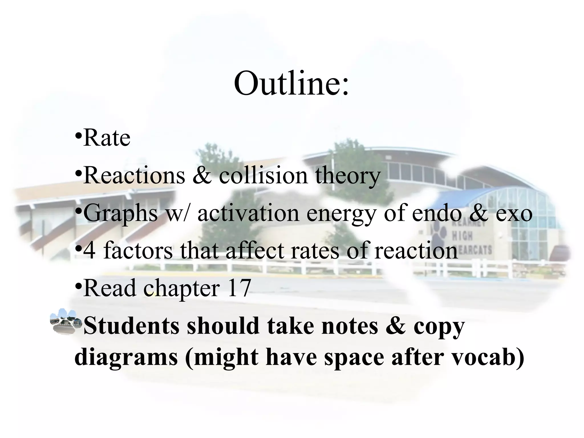 Outline:
•Rate
•Reactions & collision theory
•Graphs w/ activation energy of endo & exo
•4 factors that affect rates of reaction
•Read chapter 17
•Students should take notes & copy
diagrams (might have space after vocab)
 