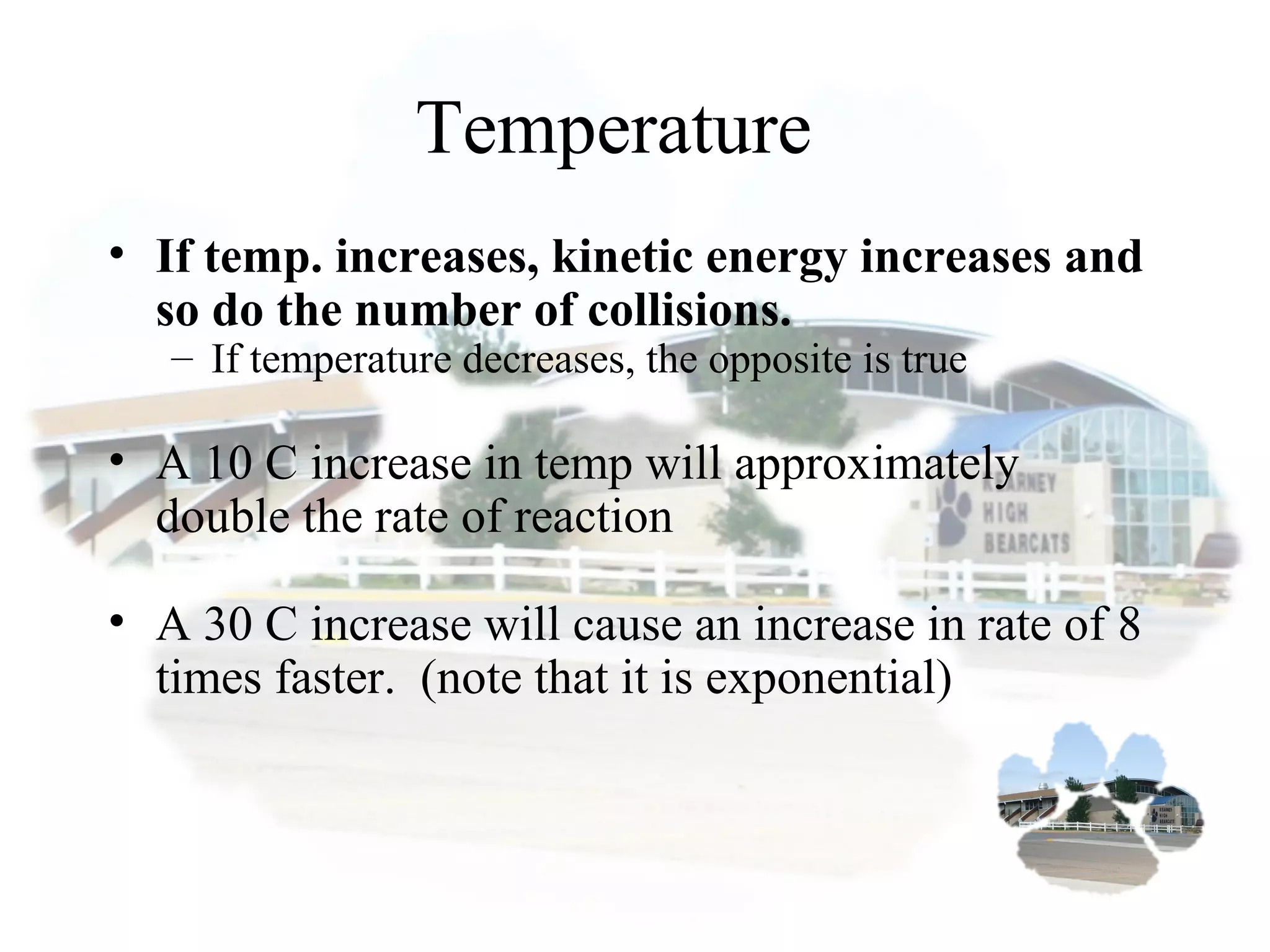 Temperature
• If temp. increases, kinetic energy increases and
so do the number of collisions.
– If temperature decreases, the opposite is true
• A 10 C increase in temp will approximately
double the rate of reaction
• A 30 C increase will cause an increase in rate of 8
times faster. (note that it is exponential)
 