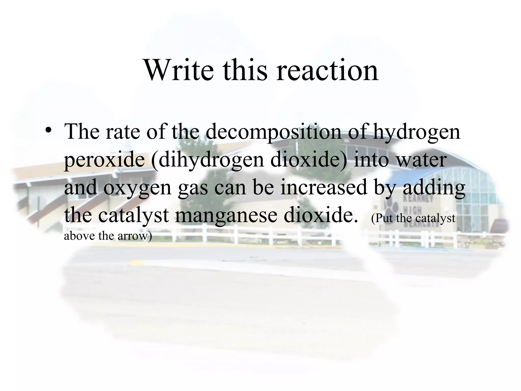 Write this reaction
• The rate of the decomposition of hydrogen
peroxide (dihydrogen dioxide) into water
and oxygen gas can be increased by adding
the catalyst manganese dioxide. (Put the catalyst
above the arrow)
 