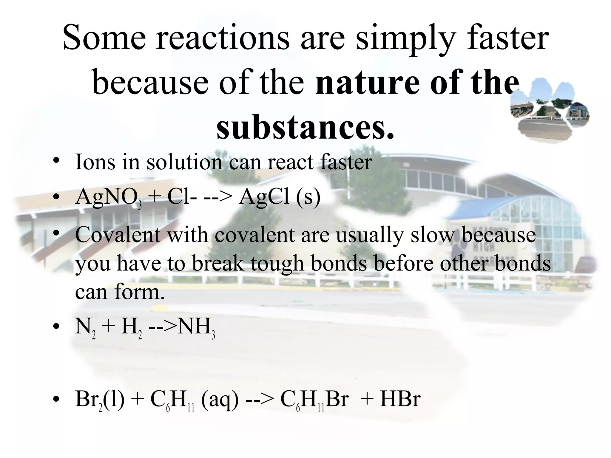 Some reactions are simply faster
because of the nature of the
substances.
• Ions in solution can react faster
• AgNO3 + Cl- --> AgCl (s)
• Covalent with covalent are usually slow because
you have to break tough bonds before other bonds
can form.
• N2 + H2 -->NH3
• Br2(l) + C6H11 (aq) --> C6H11Br + HBr
 