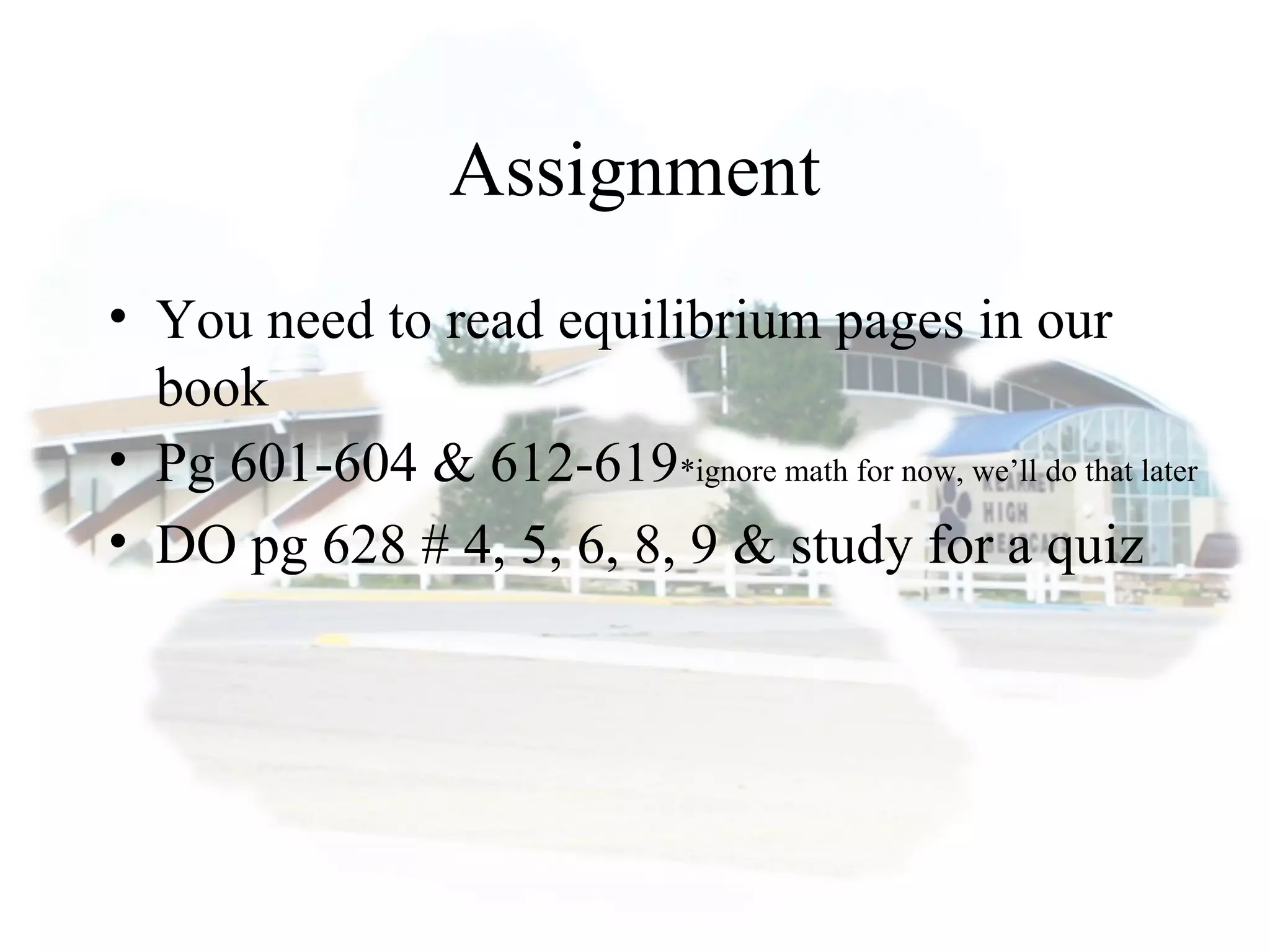 Assignment
• You need to read equilibrium pages in our
book
• Pg 601-604 & 612-619*ignore math for now, we’ll do that later
• DO pg 628 # 4, 5, 6, 8, 9 & study for a quiz
 
