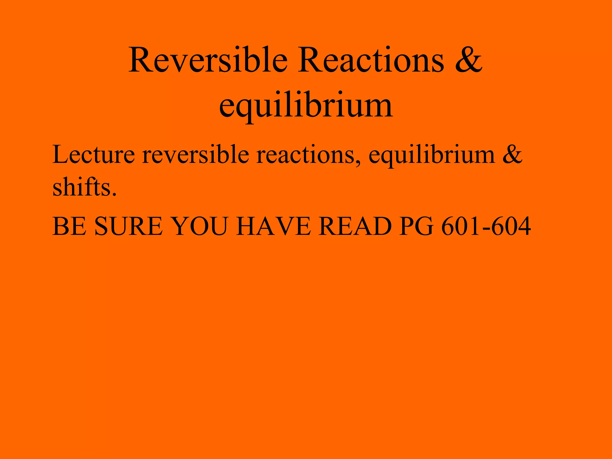 Reversible Reactions &
equilibrium
Lecture reversible reactions, equilibrium &
shifts.
BE SURE YOU HAVE READ PG 601-604
 