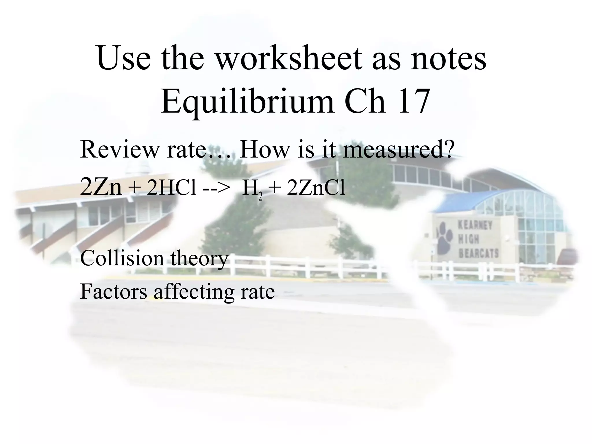 Use the worksheet as notes
Equilibrium Ch 17
Review rate… How is it measured?
2Zn + 2HCl --> H2 + 2ZnCl
Collision theory
Factors affecting rate
 