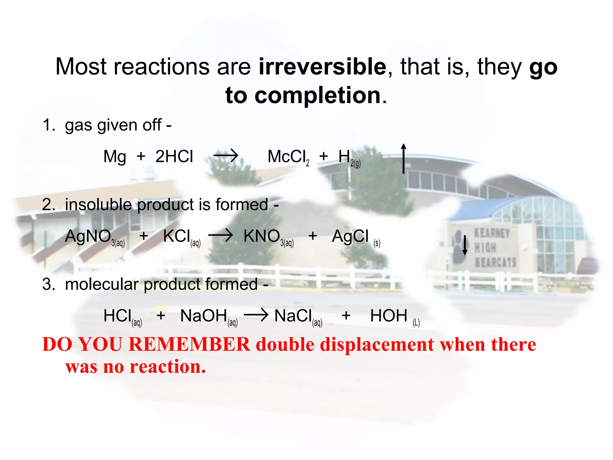 1. gas given off -
Mg + 2HCl → McCl2 + H2(g)
2. insoluble product is formed -
AgNO3(aq) + KCl(aq) → KNO3(aq) + AgCl (s)
3. molecular product formed -
HCl(aq) + NaOH(aq) → NaCl(aq) + HOH (L)
DO YOU REMEMBER double displacement when there
was no reaction.
Most reactions are irreversible, that is, they go
to completion.
 