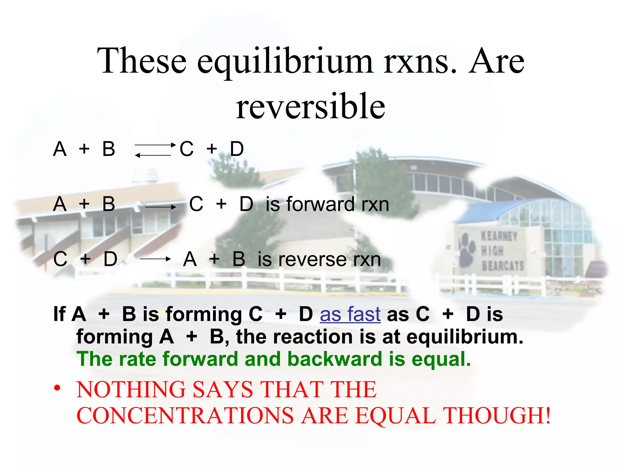 These equilibrium rxns. Are
reversible
A + B C + D
A + B C + D is forward rxn
C + D A + B is reverse rxn
If A + B is forming C + D as fast as C + D is
forming A + B, the reaction is at equilibrium.
The rate forward and backward is equal.
• NOTHING SAYS THAT THE
CONCENTRATIONS ARE EQUAL THOUGH!
 