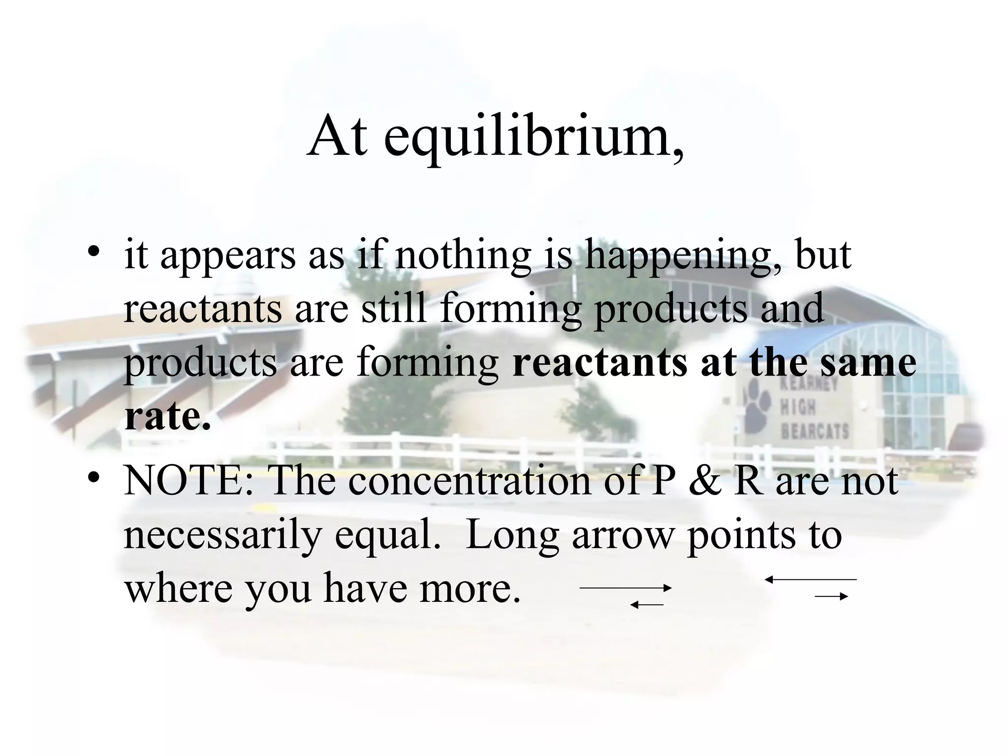 At equilibrium,
• it appears as if nothing is happening, but
reactants are still forming products and
products are forming reactants at the same
rate.
• NOTE: The concentration of P & R are not
necessarily equal. Long arrow points to
where you have more.
 