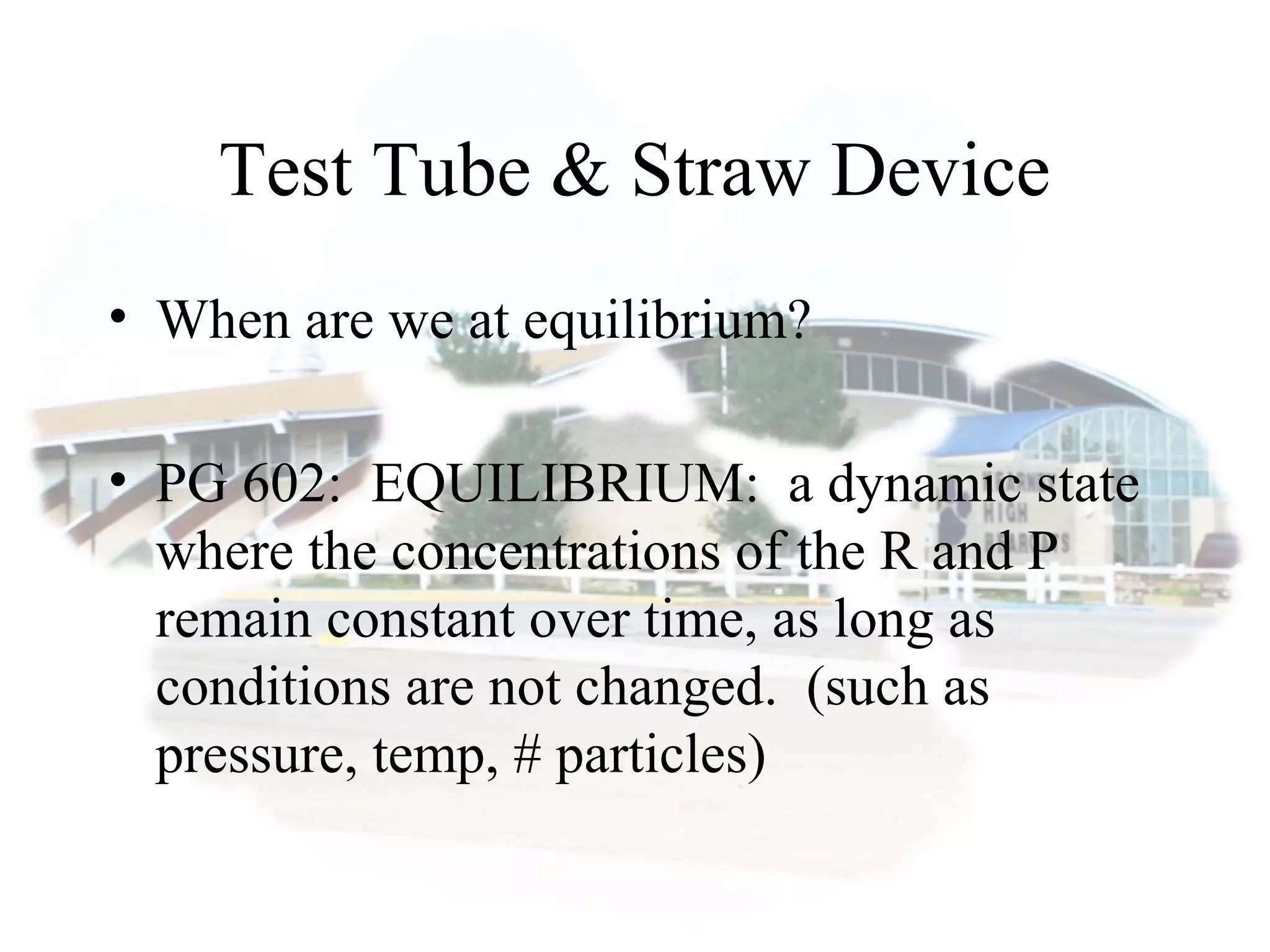 Test Tube & Straw Device
• When are we at equilibrium?
• PG 602: EQUILIBRIUM: a dynamic state
where the concentrations of the R and P
remain constant over time, as long as
conditions are not changed. (such as
pressure, temp, # particles)
 