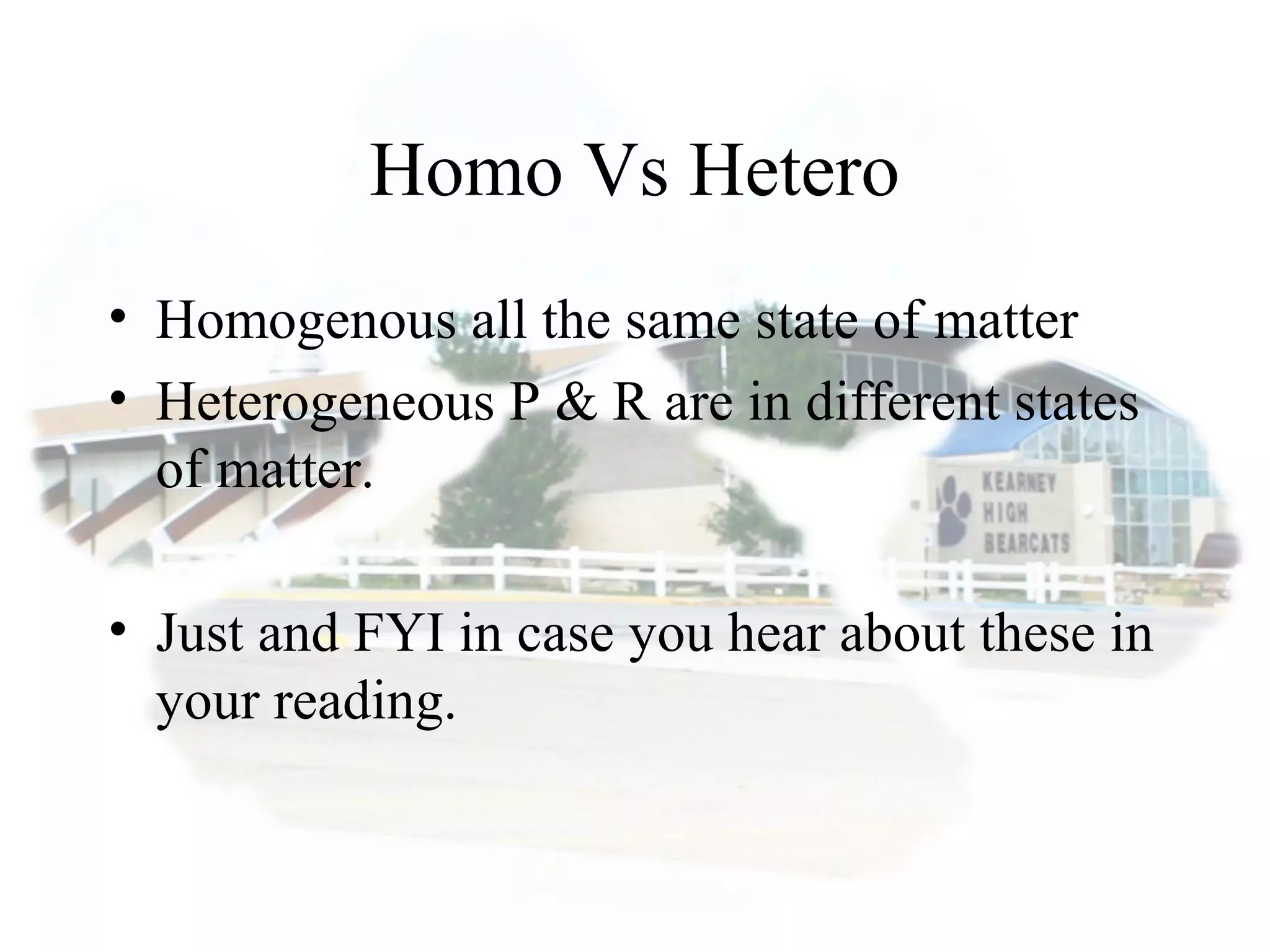 Homo Vs Hetero
• Homogenous all the same state of matter
• Heterogeneous P & R are in different states
of matter.
• Just and FYI in case you hear about these in
your reading.
 