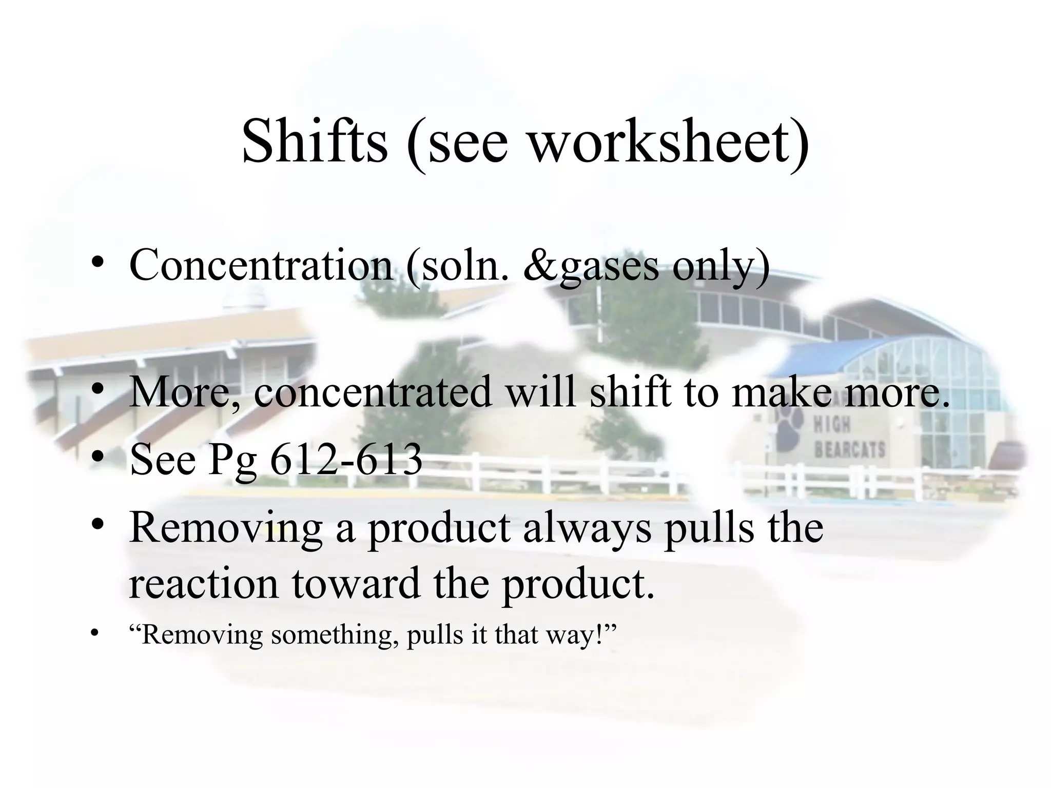 Shifts (see worksheet)
• Concentration (soln. &gases only)
• More, concentrated will shift to make more.
• See Pg 612-613
• Removing a product always pulls the
reaction toward the product.
• “Removing something, pulls it that way!”
 