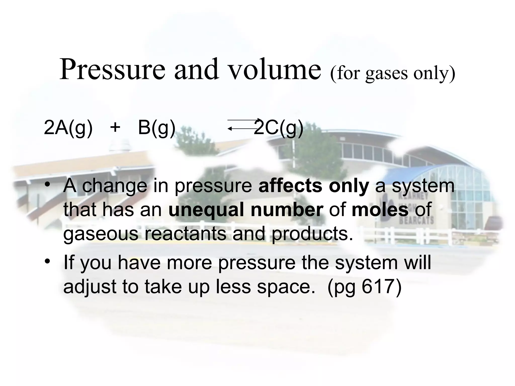 Pressure and volume (for gases only)
2A(g) + B(g) 2C(g)
• A change in pressure affects only a system
that has an unequal number of moles of
gaseous reactants and products.
• If you have more pressure the system will
adjust to take up less space. (pg 617)
 