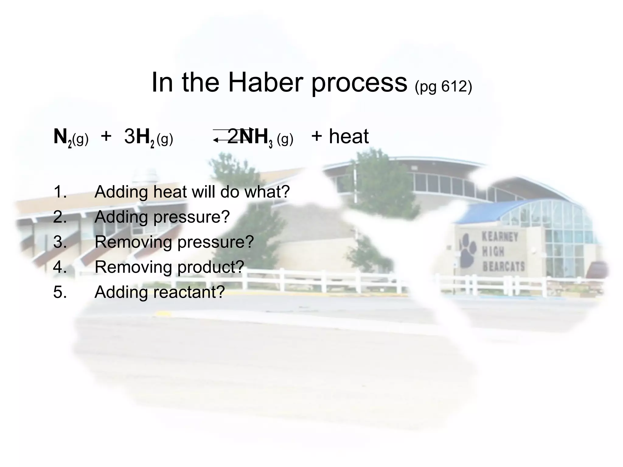In the Haber process (pg 612)
N2(g) + 3H2 (g) 2NH3 (g) + heat
1. Adding heat will do what?
2. Adding pressure?
3. Removing pressure?
4. Removing product?
5. Adding reactant?
 
