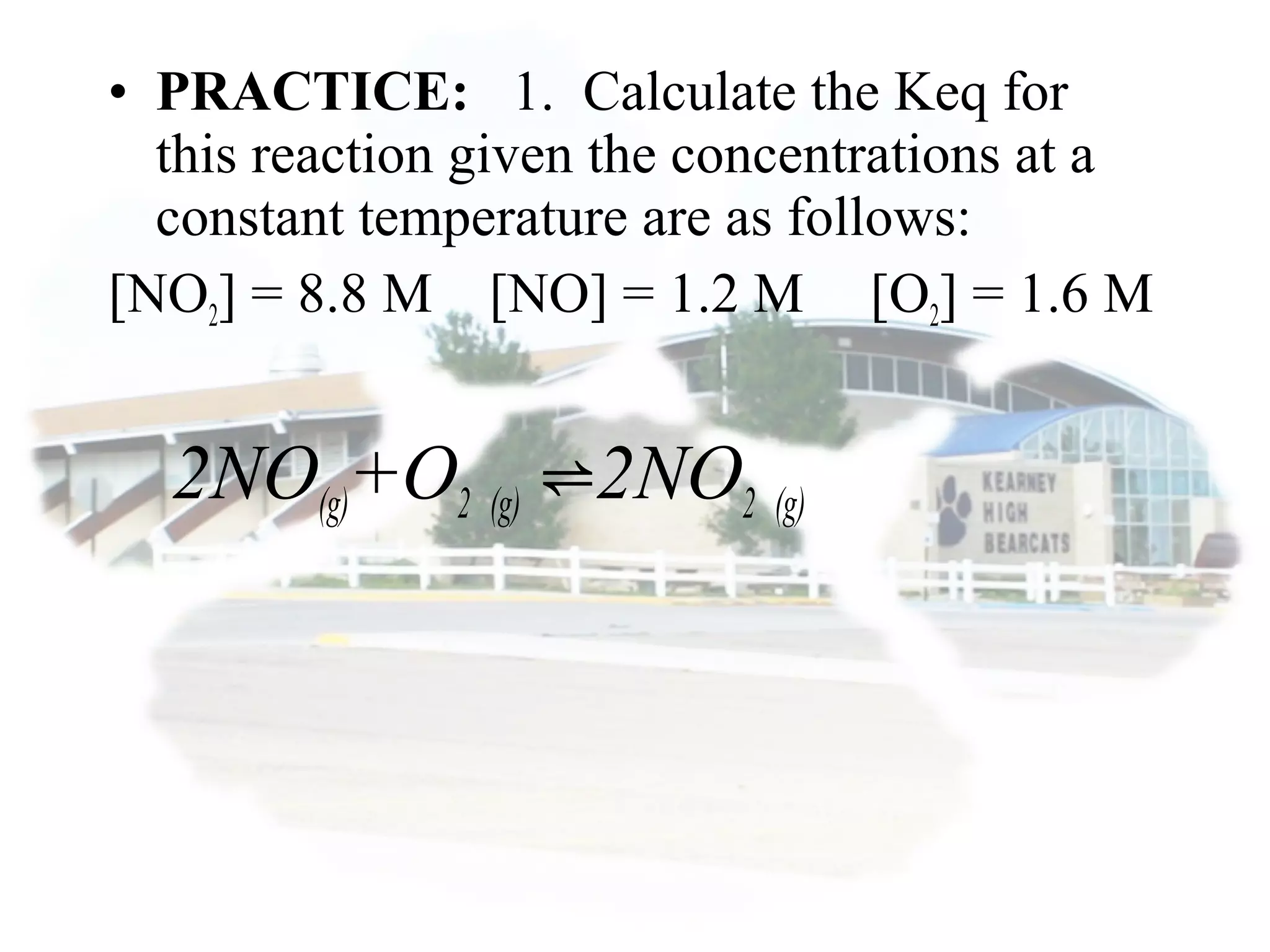 • PRACTICE: 1. Calculate the Keq for
this reaction given the concentrations at a
constant temperature are as follows:
[NO2] = 8.8 M [NO] = 1.2 M [O2] = 1.6 M
2NO(g)+O2 (g) 2NO⇌ 2 (g)
 