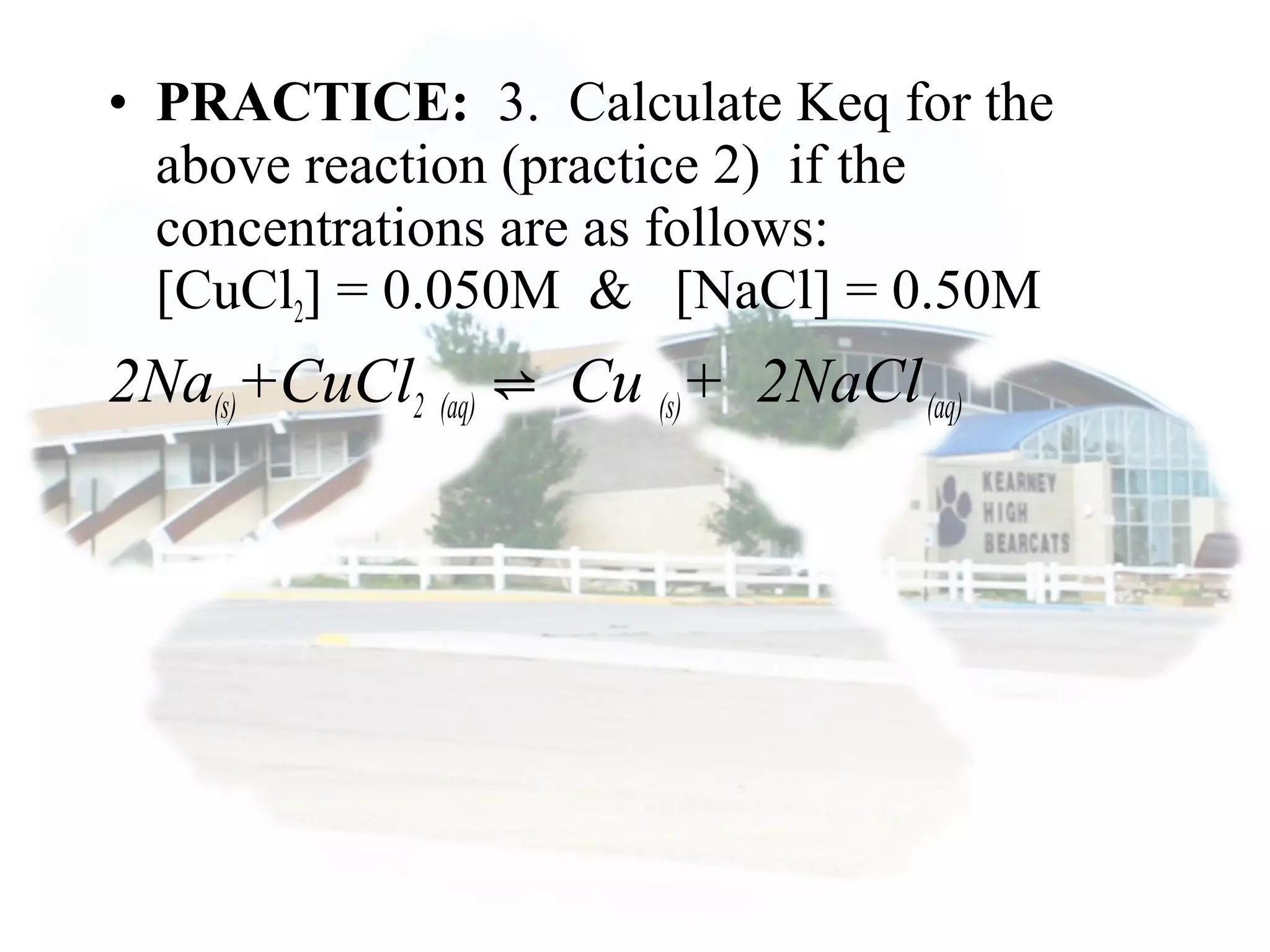 • PRACTICE: 3. Calculate Keq for the
above reaction (practice 2) if the
concentrations are as follows:
[CuCl2] = 0.050M & [NaCl] = 0.50M
2Na(s)+CuCl2 (aq) Cu⇌ (s)+ 2NaCl(aq)
 