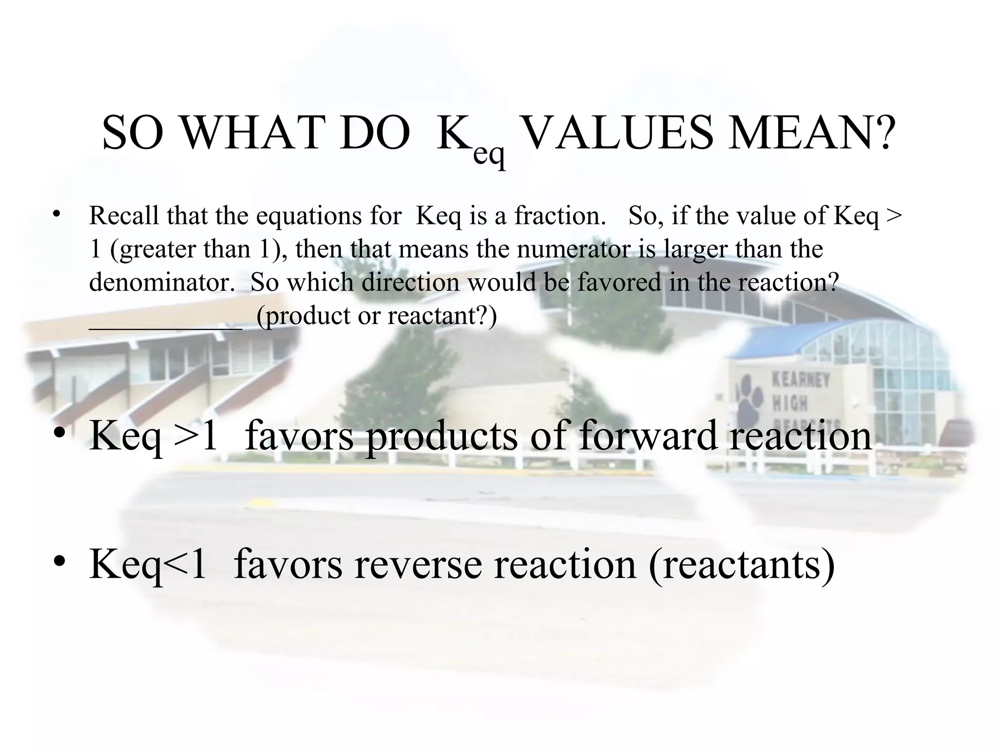 SO WHAT DO Keq VALUES MEAN?
• Recall that the equations for Keq is a fraction. So, if the value of Keq >
1 (greater than 1), then that means the numerator is larger than the
denominator. So which direction would be favored in the reaction?
___________ (product or reactant?)
• Keq >1 favors products of forward reaction
• Keq<1 favors reverse reaction (reactants)
 