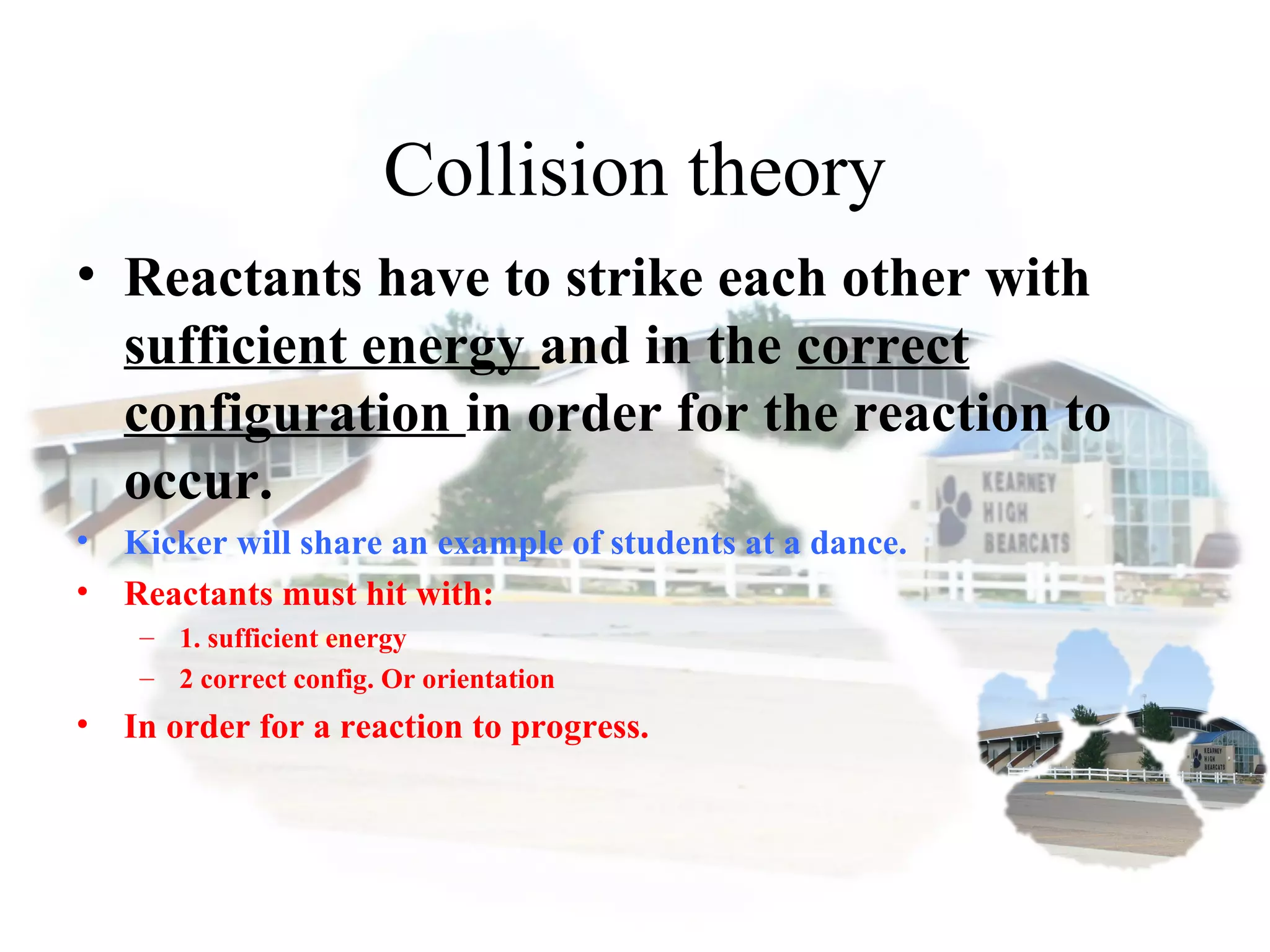 Collision theory
• Reactants have to strike each other with
sufficient energy and in the correct
configuration in order for the reaction to
occur.
• Kicker will share an example of students at a dance.
• Reactants must hit with:
– 1. sufficient energy
– 2 correct config. Or orientation
• In order for a reaction to progress.
 